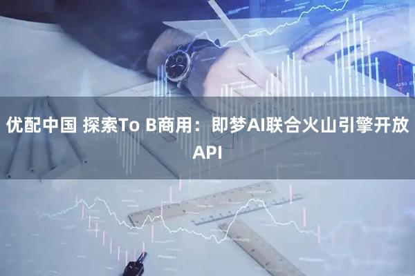 优配中国 探索To B商用：即梦AI联合火山引擎开放API