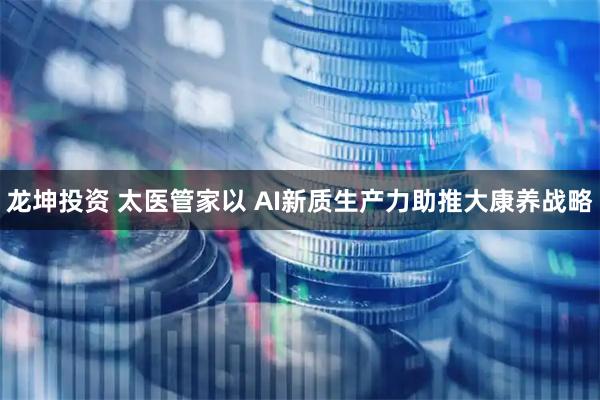 龙坤投资 太医管家以 AI新质生产力助推大康养战略