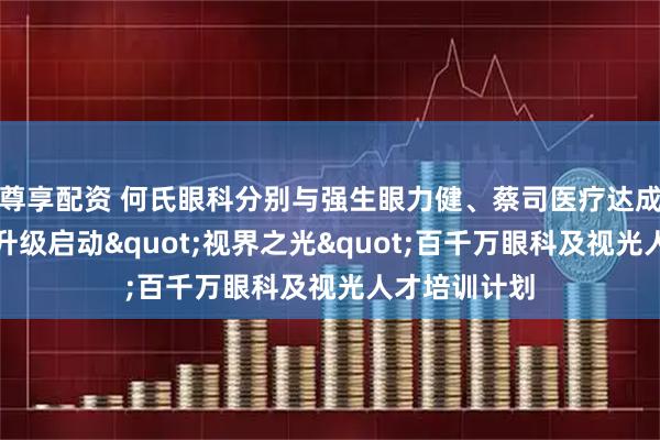 尊享配资 何氏眼科分别与强生眼力健、蔡司医疗达成战略合作并升级启动&quot;视界之光&quot;百千万眼科及视光人才培训计划
