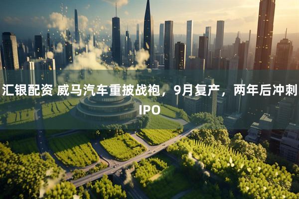 汇银配资 威马汽车重披战袍，9月复产，两年后冲刺IPO