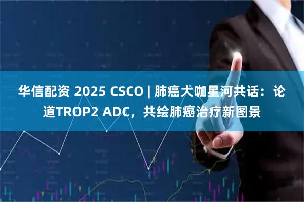 华信配资 2025 CSCO | 肺癌大咖星河共话：论道TROP2 ADC，共绘肺癌治疗新图景