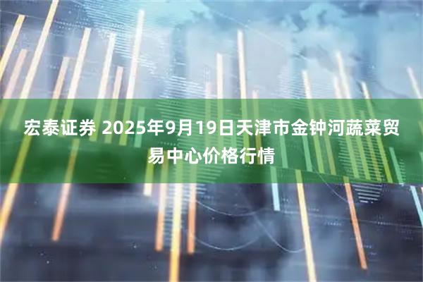 宏泰证券 2025年9月19日天津市金钟河蔬菜贸易中心价格行情