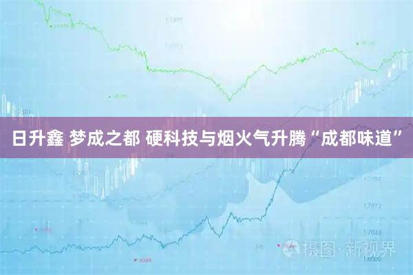 日升鑫 梦成之都 硬科技与烟火气升腾“成都味道”