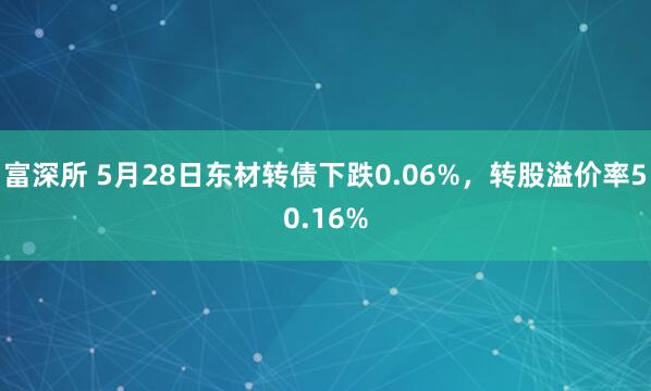 富深所 5月28日东材转债下跌0.06%，转股溢价率50.16%