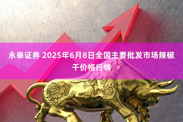 永崋证券 2025年6月8日全国主要批发市场辣椒干价格行情