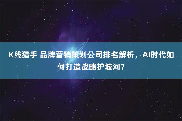K线猎手 品牌营销策划公司排名解析，AI时代如何打造战略护城河？