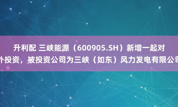 升利配 三峡能源（600905.SH）新增一起对外投资，被投资公司为三峡（如东）风力发电有限公司