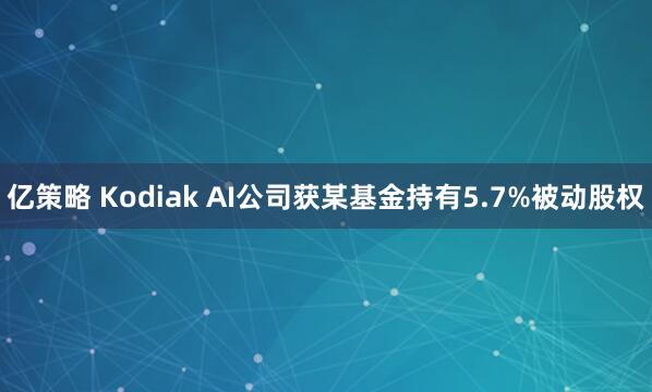 亿策略 Kodiak AI公司获某基金持有5.7%被动股权