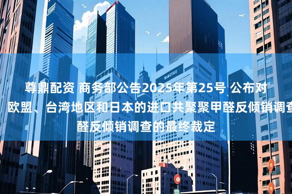 尊鼎配资 商务部公告2025年第25号 公布对原产于美国、欧盟、台湾地区和日本的进口共聚聚甲醛反倾销调查的最终裁定
