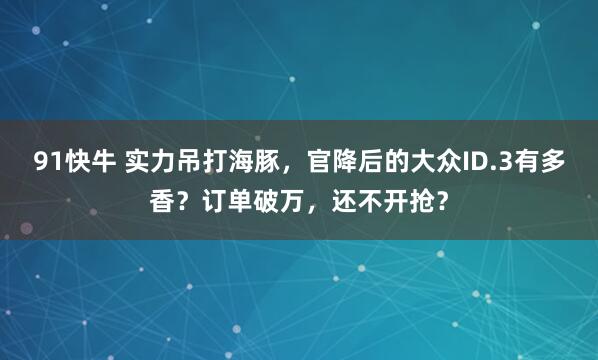 91快牛 实力吊打海豚，官降后的大众ID.3有多香？订单破万，还不开抢？