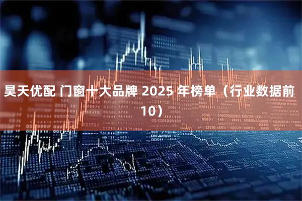 昊天优配 门窗十大品牌 2025 年榜单（行业数据前 10）