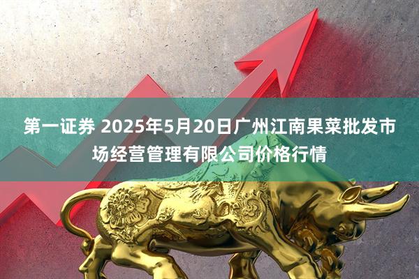 第一证券 2025年5月20日广州江南果菜批发市场经营管理有限公司价格行情
