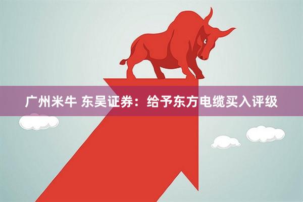 广州米牛 东吴证券：给予东方电缆买入评级