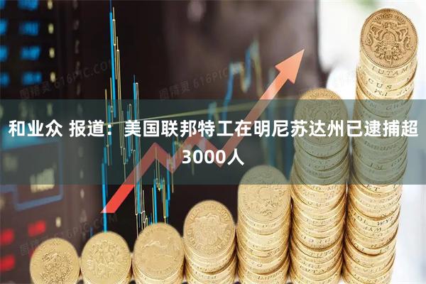 和业众 报道：美国联邦特工在明尼苏达州已逮捕超3000人