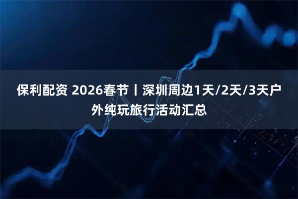 保利配资 2026春节丨深圳周边1天/2天/3天户外纯玩旅行活动汇总