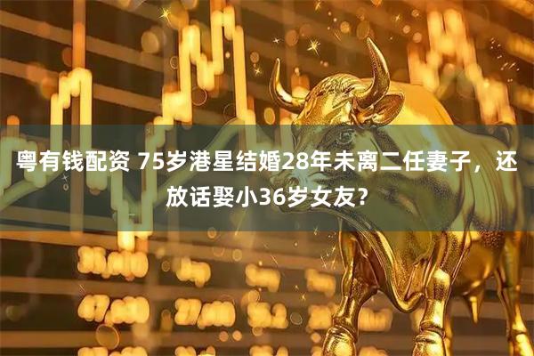 粤有钱配资 75岁港星结婚28年未离二任妻子，还放话娶小36岁女友？