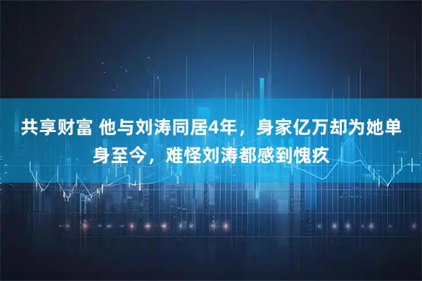 共享财富 他与刘涛同居4年，身家亿万却为她单身至今，难怪刘涛都感到愧疚