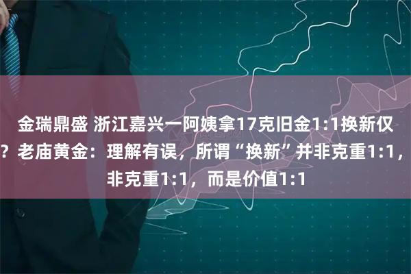金瑞鼎盛 浙江嘉兴一阿姨拿17克旧金1:1换新仅得9克金项链？老庙黄金：理解有误，所谓“换新”并非克重1:1，而是价值1:1