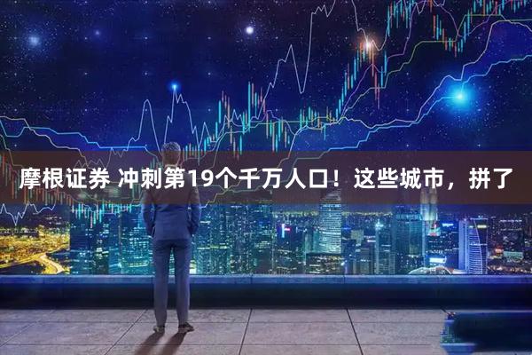 摩根证券 冲刺第19个千万人口！这些城市，拼了