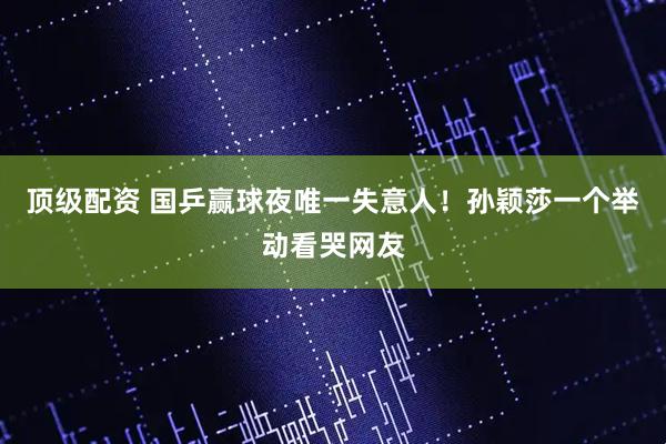 顶级配资 国乒赢球夜唯一失意人！孙颖莎一个举动看哭网友