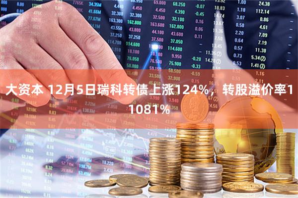 大资本 12月5日瑞科转债上涨124%，转股溢价率11081%