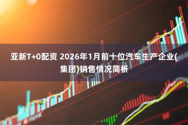 亚新T+0配资 2026年1月前十位汽车生产企业(集团)销售情况简析