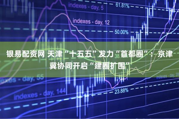 银易配资网 天津“十五五”发力“首都圈”：京津冀协同开启“建圈扩围”