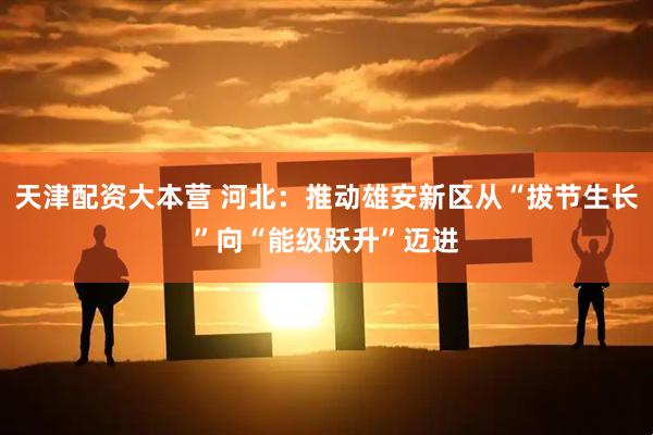 天津配资大本营 河北：推动雄安新区从“拔节生长”向“能级跃升”迈进