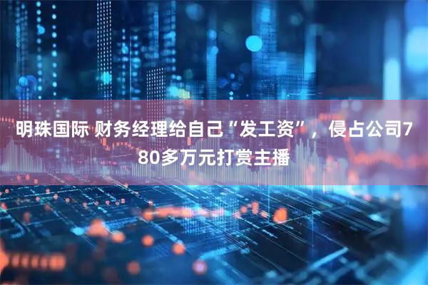 明珠国际 财务经理给自己“发工资”，侵占公司780多万元打赏主播